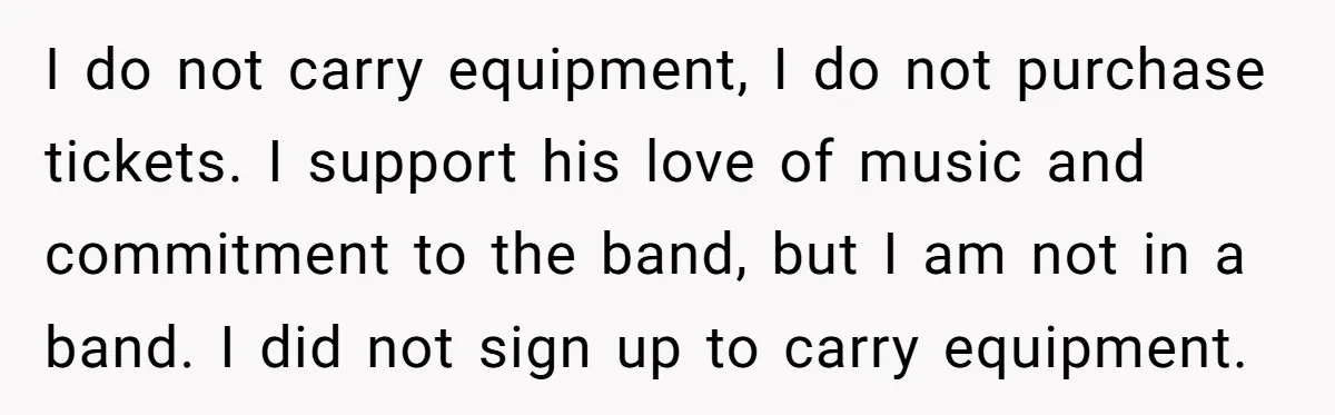 I do not carry equipment, I do not purchase tickets. I support his love of music and commitment to the band, but I am not in a band. I did...