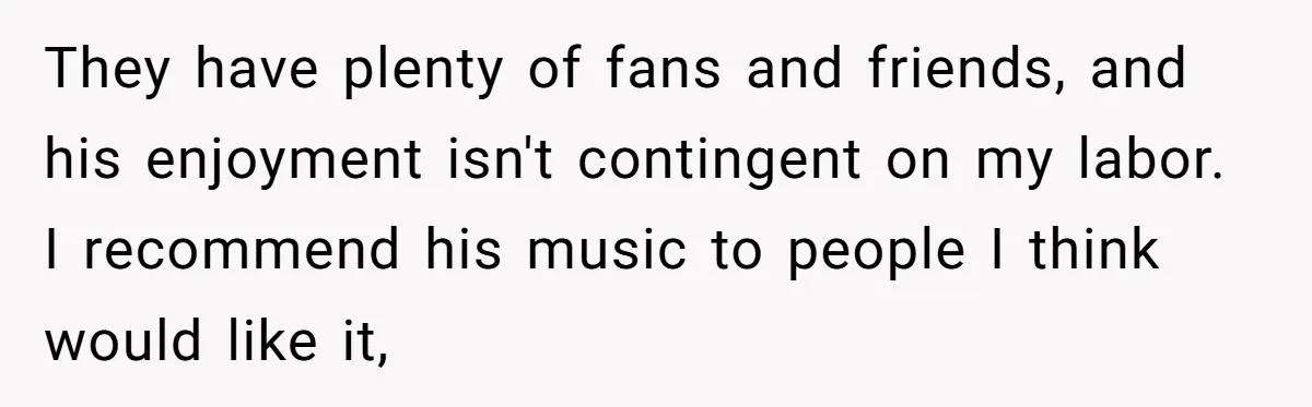 They have plenty of fans and friends, and his enjoyment isn't contingent on my labor. I recommend his music to people I think would like it,