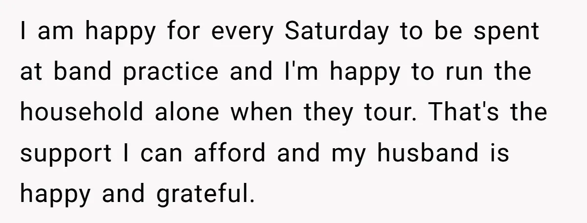 I am happy for every Saturday to be spent at band practice and I'm happy to run the household alone when they tour. That's the support I can afford and...