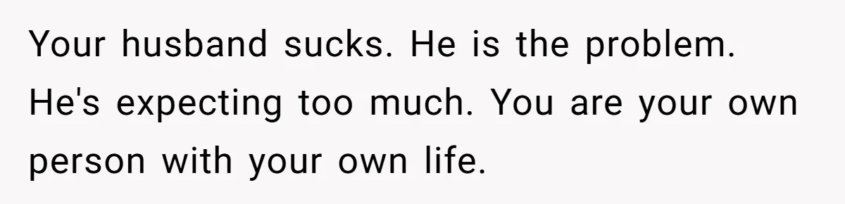 Your husband sucks. He is the problem. He's expecting too much. You are your own person with your own life.