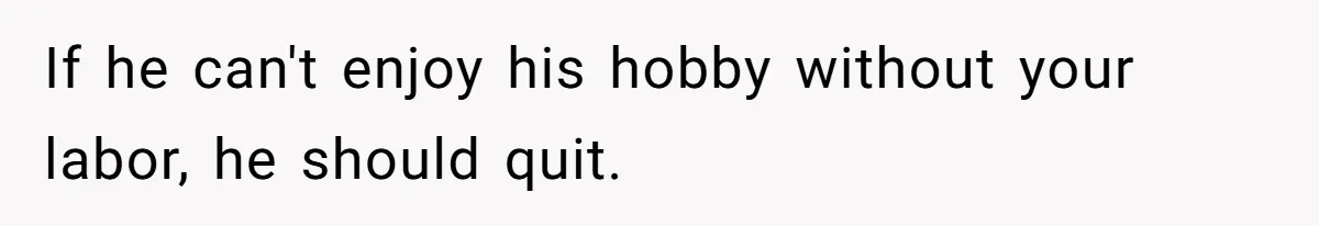 If he can't enjoy his hobby without your labor, he should quit.