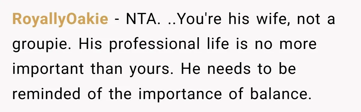 RoyallyOakie − NTA. ..You're his wife, not a groupie. His professional life is no more important than yours. He needs to be reminded of the importance of balance.