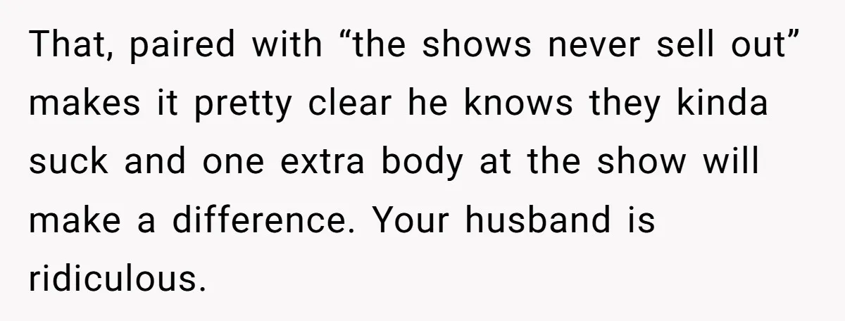 That, paired with “the shows never sell out” makes it pretty clear he knows they kinda suck and one extra body at the show will make a difference. Your husband...
