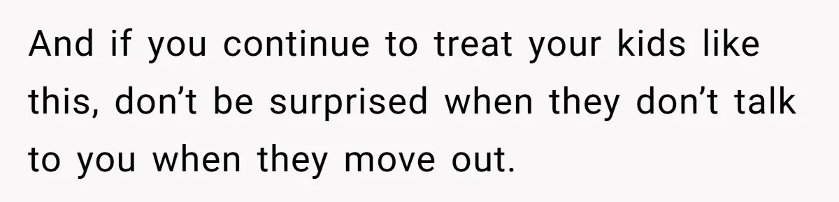 And if you continue to treat your kids like this, don’t be surprised when they don’t talk to you when they move out.