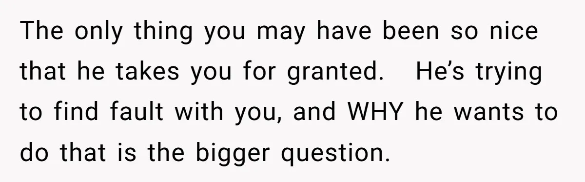 The only thing you may have been so nice that he takes you for granted. He’s trying to find fault with you, and WHY he wants to do that is...
