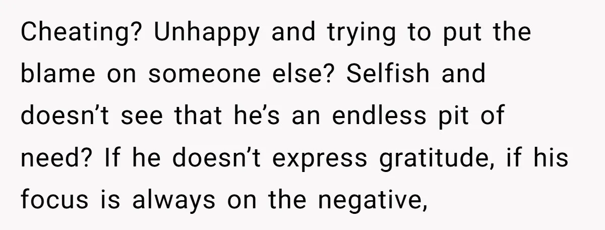 Cheating? Unhappy and trying to put the blame on someone else? Selfish and doesn’t see that he’s an endless pit of need? If he doesn’t express gratitude, if his focus...