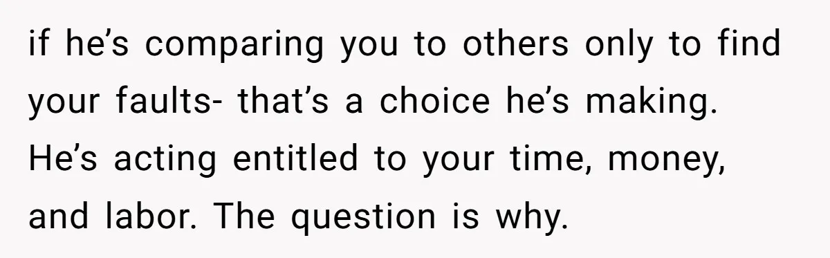 if he’s comparing you to others only to find your faults- that’s a choice he’s making. He’s acting entitled to your time, money, and labor. The question is why.