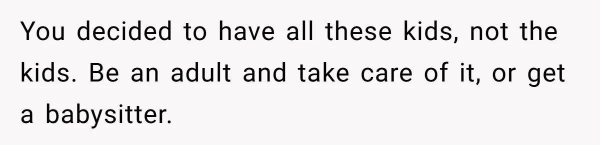 You decided to have all these kids, not the kids. Be an adult and take care of it, or get a babysitter.