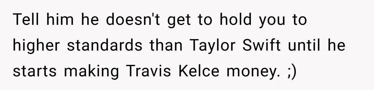 Tell him he doesn't get to hold you to higher standards than Taylor Swift until he starts making Travis Kelce money. ;)