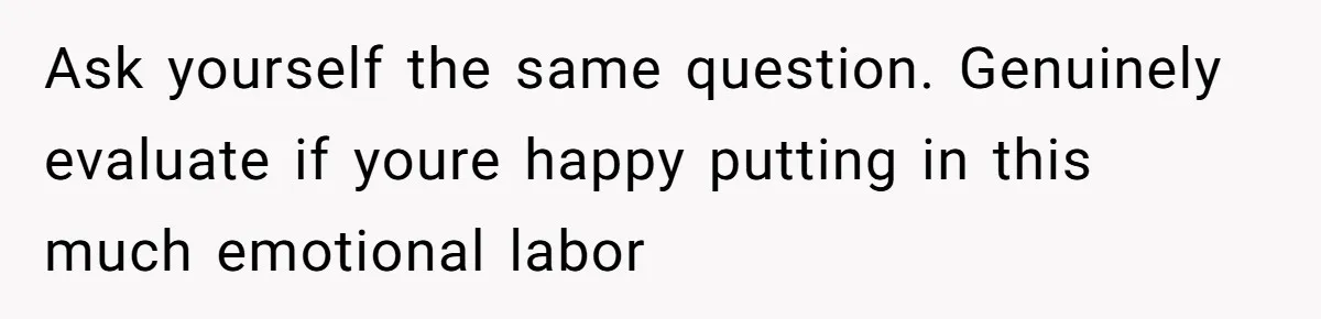 Ask yourself the same question. Genuinely evaluate if youre happy putting in this much emotional labor