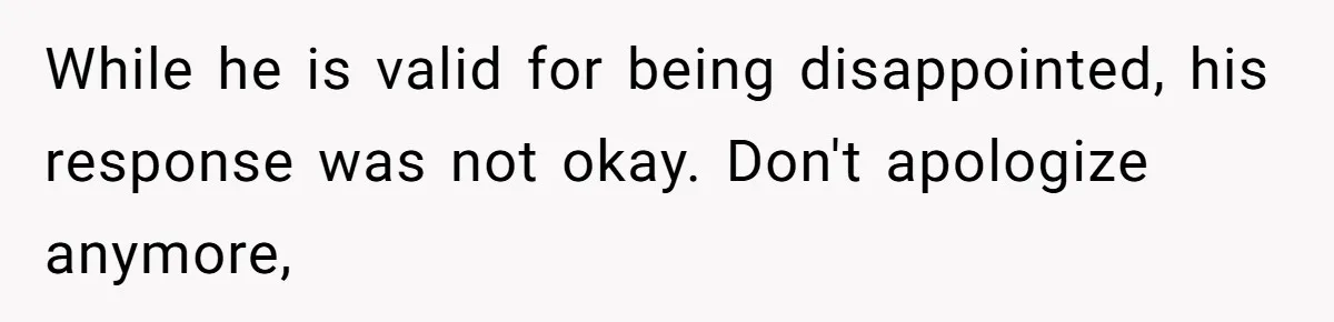 While he is valid for being disappointed, his response was not okay. Don't apologize anymore,
