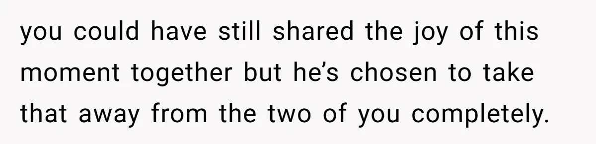 you could have still shared the joy of this moment together but he’s chosen to take that away from the two of you completely.