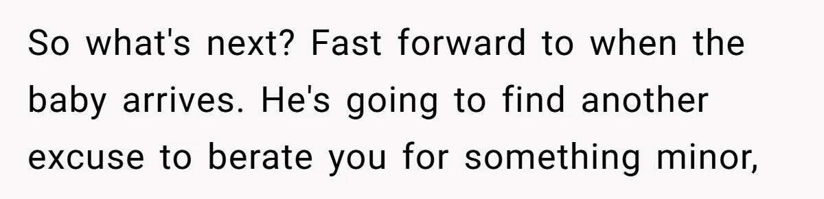 So what's next? Fast forward to when the baby arrives. He's going to find another excuse to berate you for something minor,