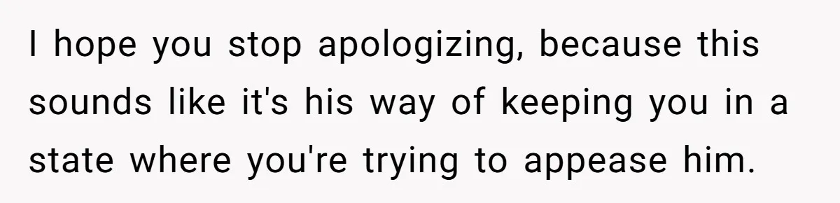I hope you stop apologizing, because this sounds like it's his way of keeping you in a state where you're trying to appease him.