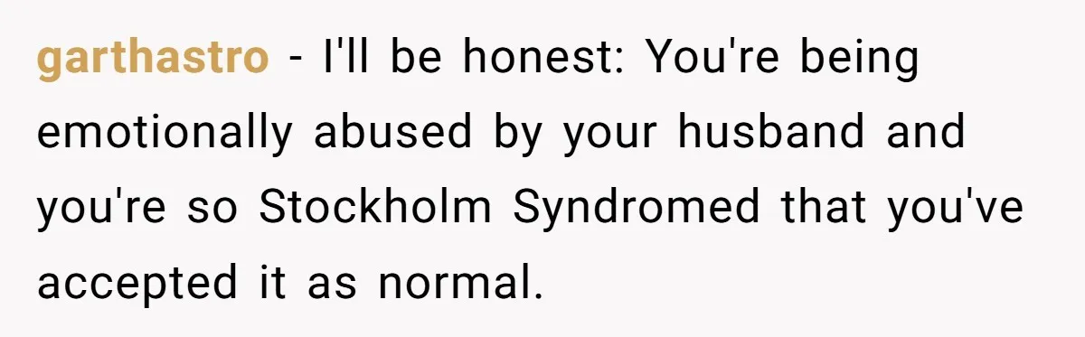 garthastro − I'll be honest: You're being emotionally abused by your husband and you're so Stockholm Syndromed that you've accepted it as normal.
