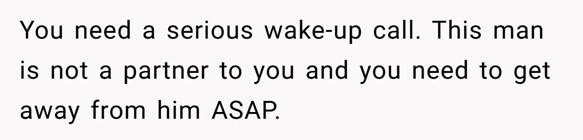 You need a serious wake-up call. This man is not a partner to you and you need to get away from him ASAP.