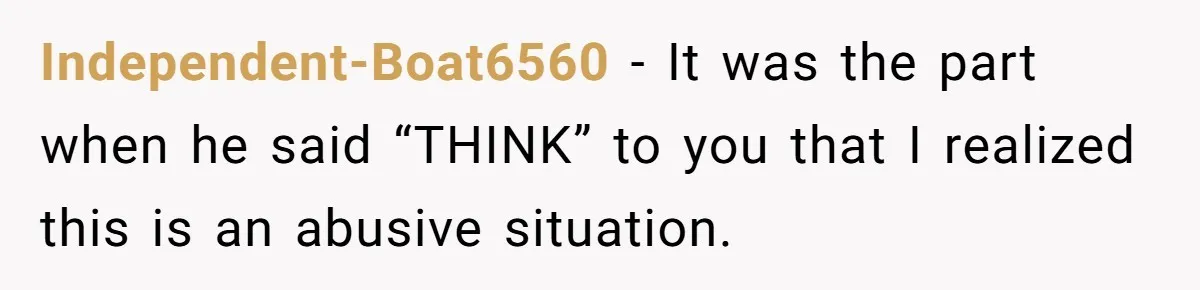 Independent-Boat6560 − It was the part when he said “THINK” to you that I realized this is an abusive situation.