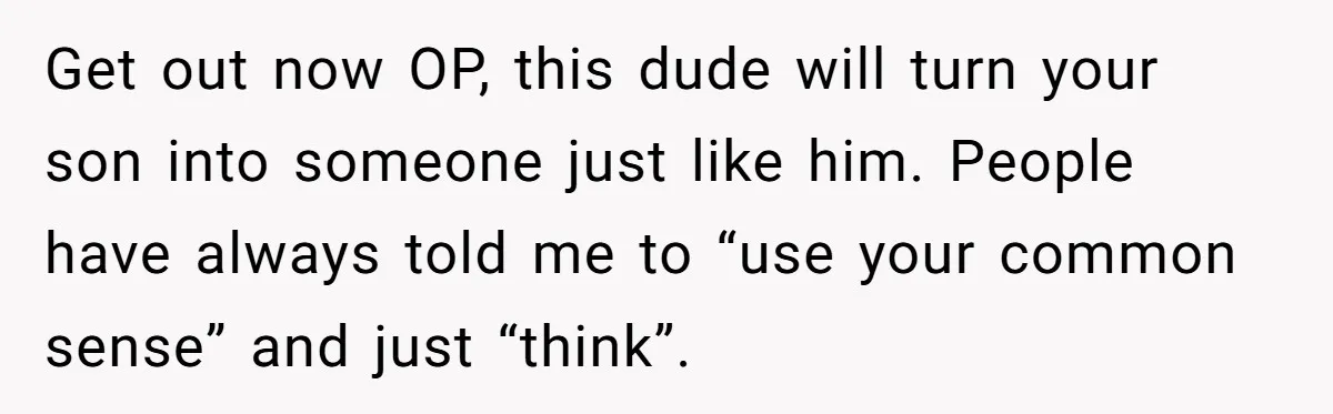 Get out now OP, this dude will turn your son into someone just like him. People have always told me to “use your common sense” and just “think”.