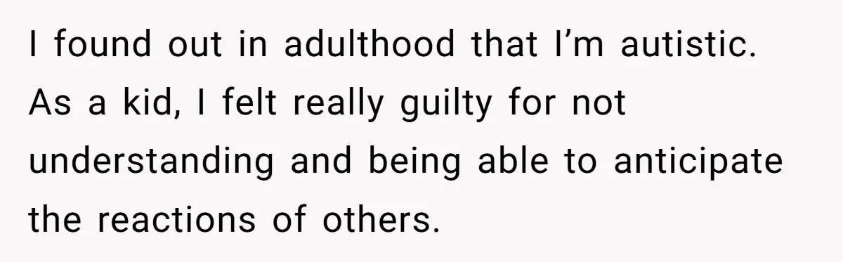 I found out in adulthood that I’m autistic. As a kid, I felt really guilty for not understanding and being able to anticipate the reactions of others.