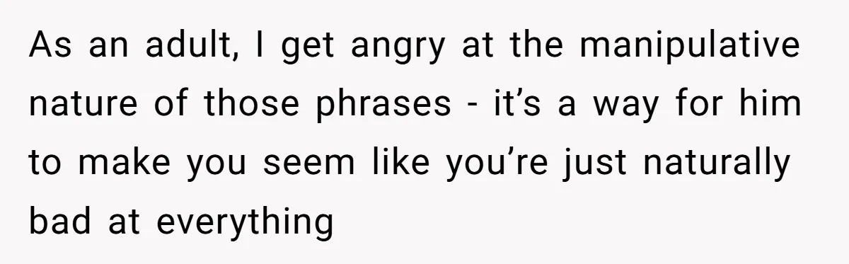 As an adult, I get angry at the manipulative nature of those phrases - it’s a way for him to make you seem like you’re just naturally bad at everything