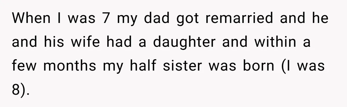 When I was 7 my dad got remarried and he and his wife had a daughter and within a few months my half sister was born (I was 8).