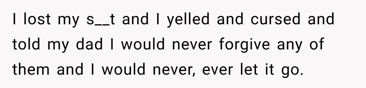 I lost my s__t and I yelled and cursed and told my dad I would never forgive any of them and I would never, ever let it go.