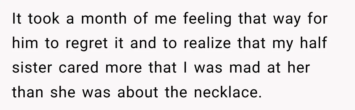 It took a month of me feeling that way for him to regret it and to realize that my half sister cared more that I was mad at her than...