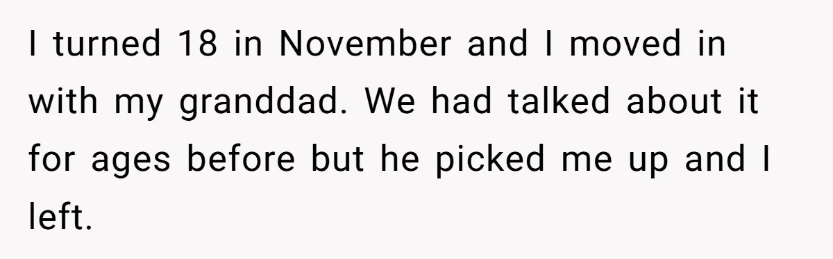 I turned 18 in November and I moved in with my granddad. We had talked about it for ages before but he picked me up and I left.