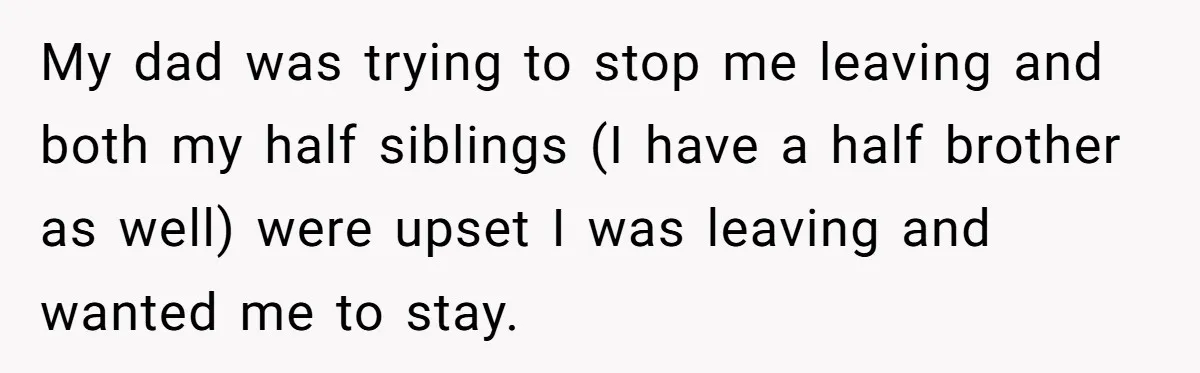 My dad was trying to stop me leaving and both my half siblings (I have a half brother as well) were upset I was leaving and wanted me to stay.