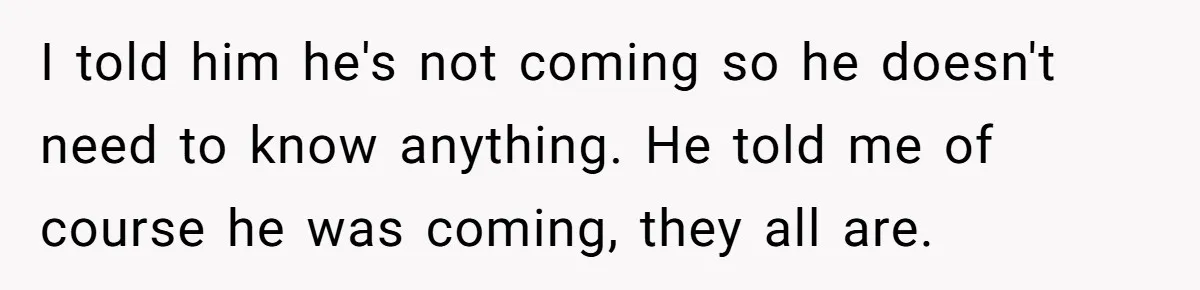 I told him he's not coming so he doesn't need to know anything. He told me of course he was coming, they all are.