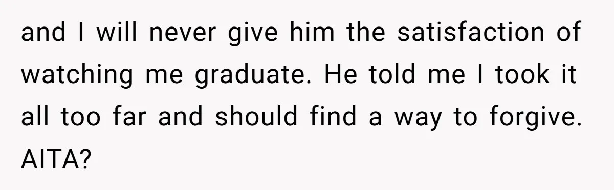and I will never give him the satisfaction of watching me graduate. He told me I took it all too far and should find a way to forgive. AITA?