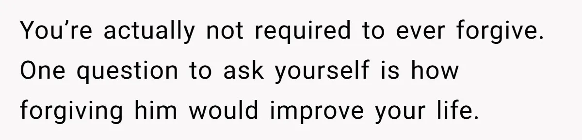 You’re actually not required to ever forgive. One question to ask yourself is how forgiving him would improve your life.
