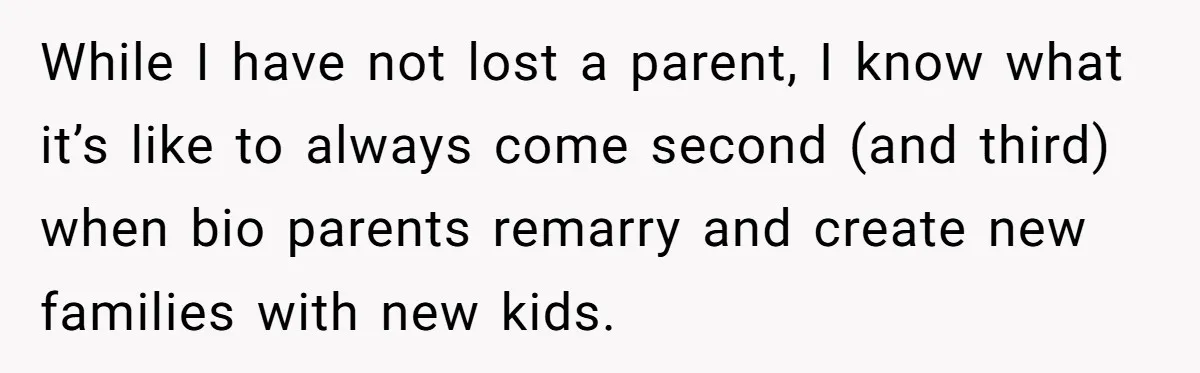 While I have not lost a parent, I know what it’s like to always come second (and third) when bio parents remarry and create new families with new kids.