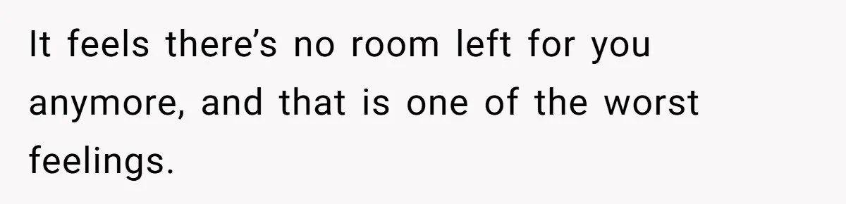 It feels there’s no room left for you anymore, and that is one of the worst feelings.