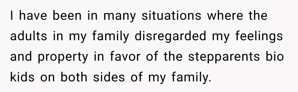 I have been in many situations where the adults in my family disregarded my feelings and property in favor of the stepparents bio kids on both sides of my family.