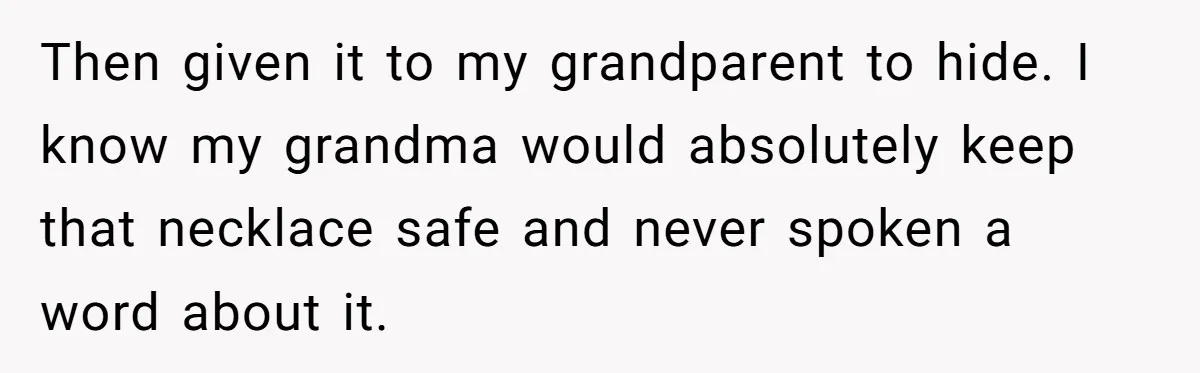 Then given it to my grandparent to hide. I know my grandma would absolutely keep that necklace safe and never spoken a word about it.