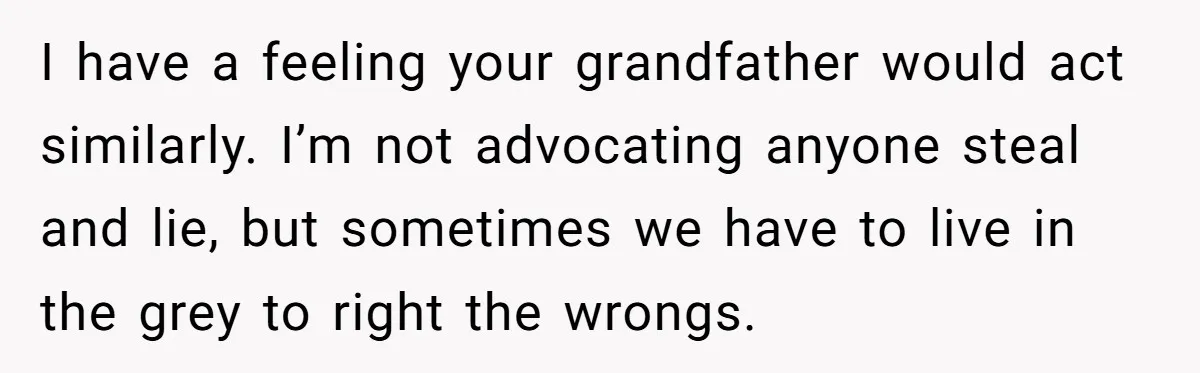 I have a feeling your grandfather would act similarly. I’m not advocating anyone steal and lie, but sometimes we have to live in the grey to right the wrongs.