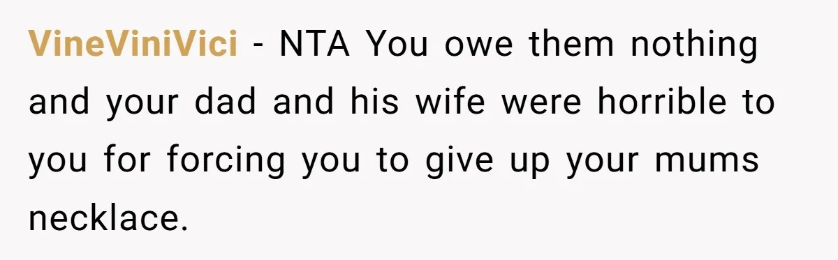 VineViniVici − NTA You owe them nothing and your dad and his wife were horrible to you for forcing you to give up your mums necklace.