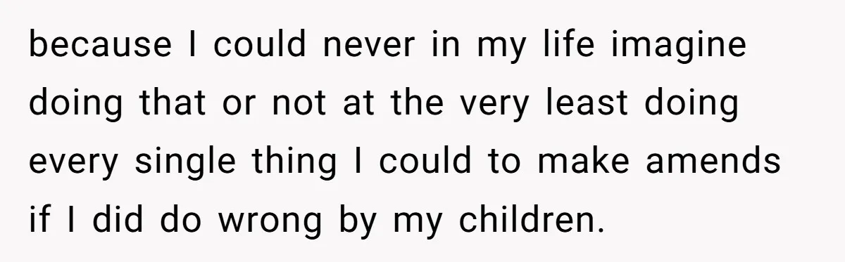 because I could never in my life imagine doing that or not at the very least doing every single thing I could to make amends if I did do wrong...