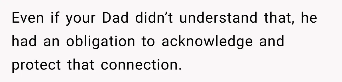 Even if your Dad didn’t understand that, he had an obligation to acknowledge and protect that connection.