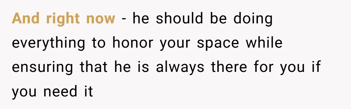 And right now - he should be doing everything to honor your space while ensuring that he is always there for you if you need it