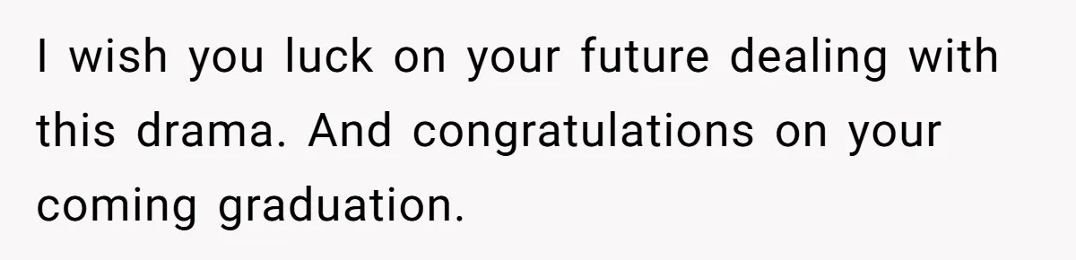 I wish you luck on your future dealing with this drama. And congratulations on your coming graduation.