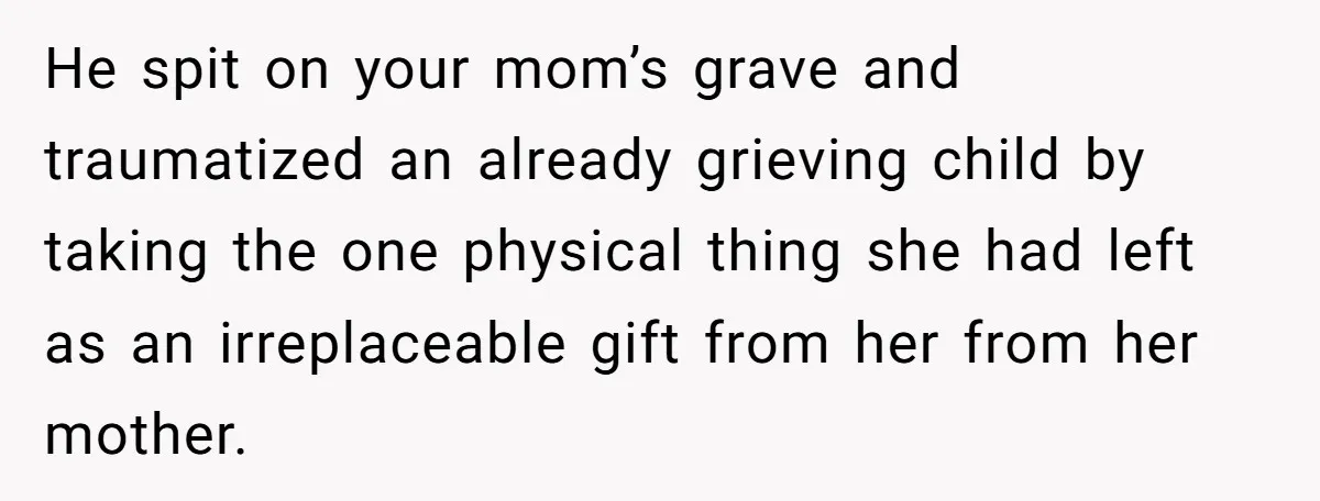 He spit on your mom’s grave and traumatized an already grieving child by taking the one physical thing she had left as an irreplaceable gift from her from her mother.