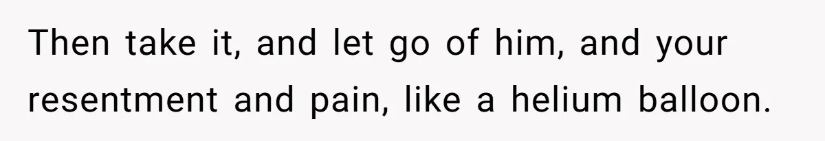 Then take it, and let go of him, and your resentment and pain, like a helium balloon.