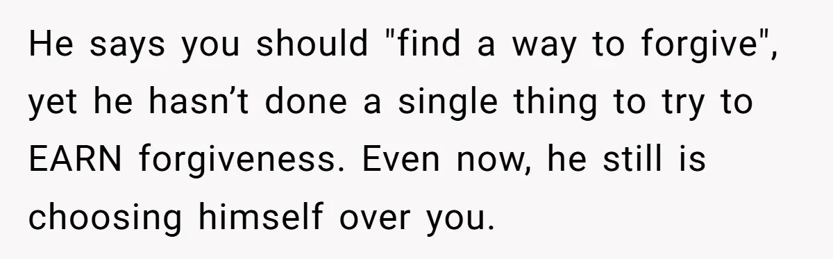 He says you should "find a way to forgive", yet he hasn’t done a single thing to try to EARN forgiveness. Even now, he still is choosing himself over you.