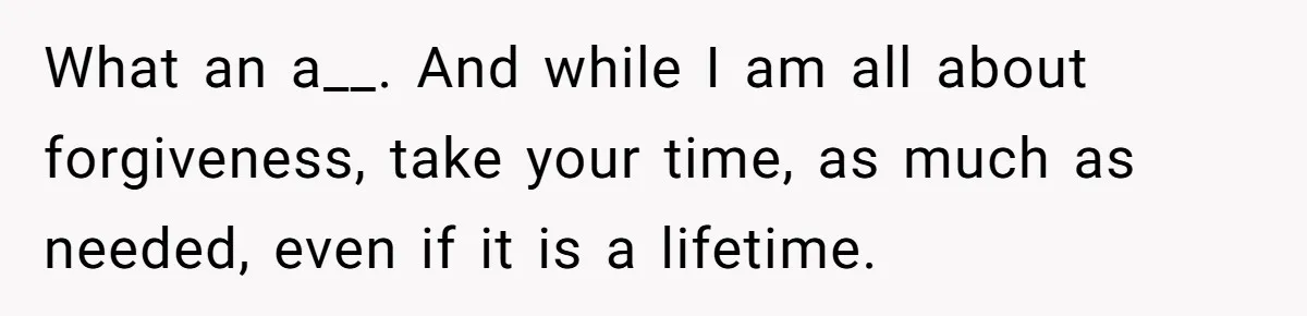 What an a__. And while I am all about forgiveness, take your time, as much as needed, even if it is a lifetime.