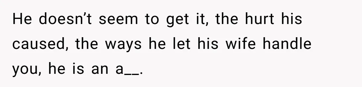 He doesn’t seem to get it, the hurt his caused, the ways he let his wife handle you, he is an a__.