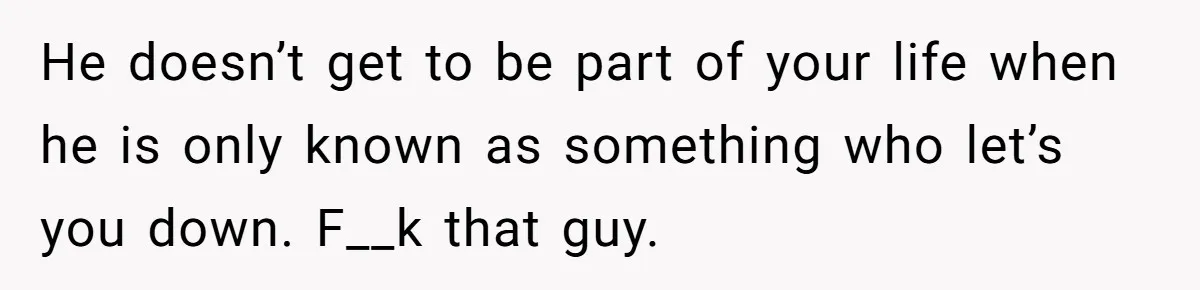 He doesn’t get to be part of your life when he is only known as something who let’s you down. F__k that guy.