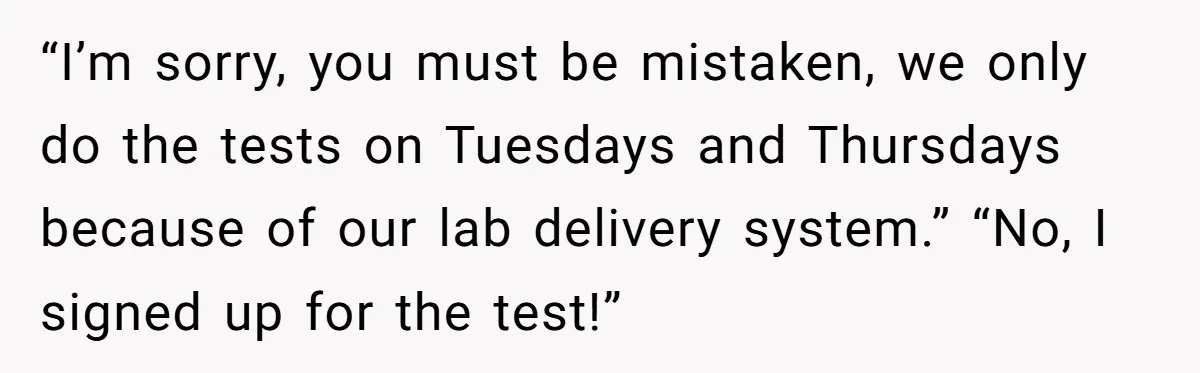 “I’m sorry, you must be mistaken, we only do the tests on Tuesdays and Thursdays because of our lab delivery system.” “No, I signed up for the test!”