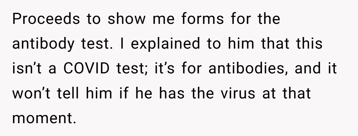 Proceeds to show me forms for the antibody test. I explained to him that this isn’t a COVID test; it’s for antibodies, and it won’t tell him if he has...